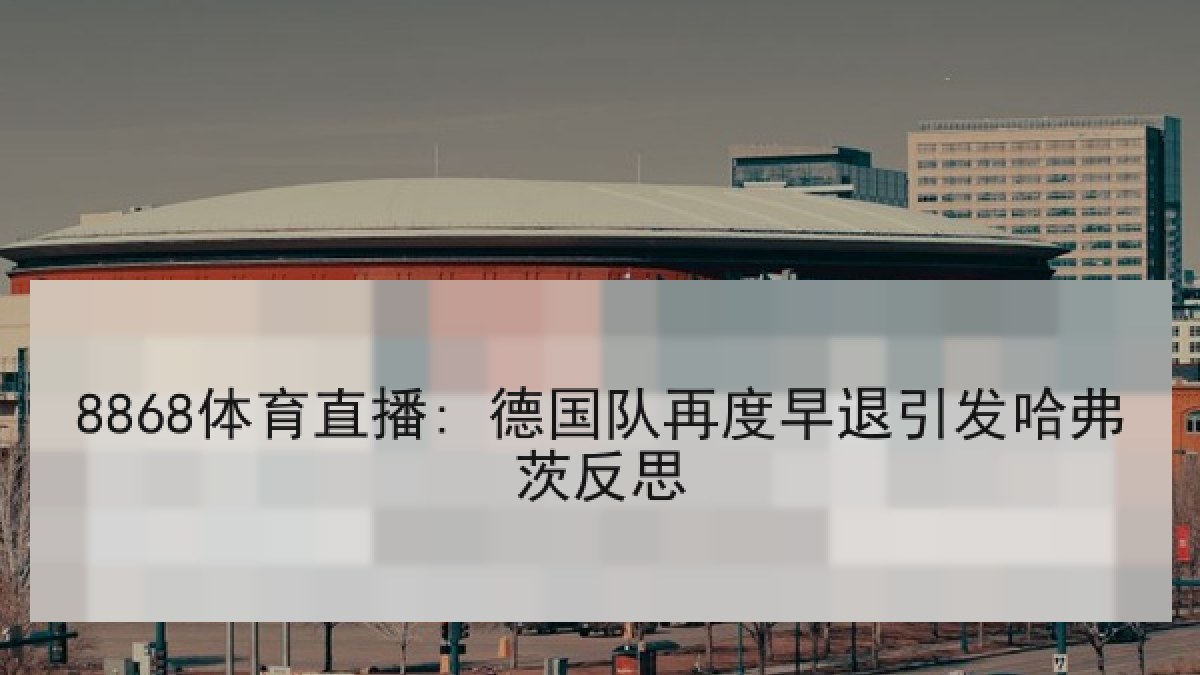 8868体育直播: 德国队再度早退引发哈弗茨反思 8868体育直播: 德国队再度早退引发哈弗茨反思