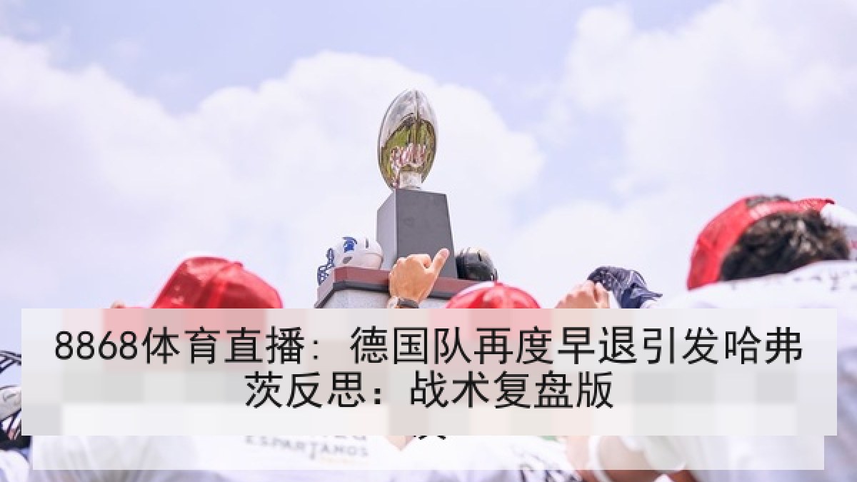 8868体育直播: 德国队再度早退引发哈弗茨反思:战术复盘版 8868体育直播: 德国队再度早退引发哈弗茨反思:战术复盘版