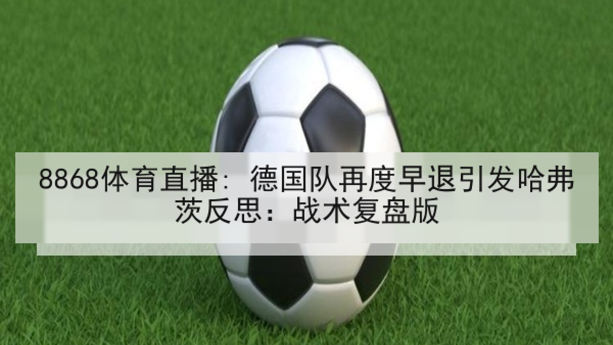 8868体育直播: 德国队再度早退引发哈弗茨反思:战术复盘版 8868体育直播: 德国队再度早退引发哈弗茨反思:战术复盘版