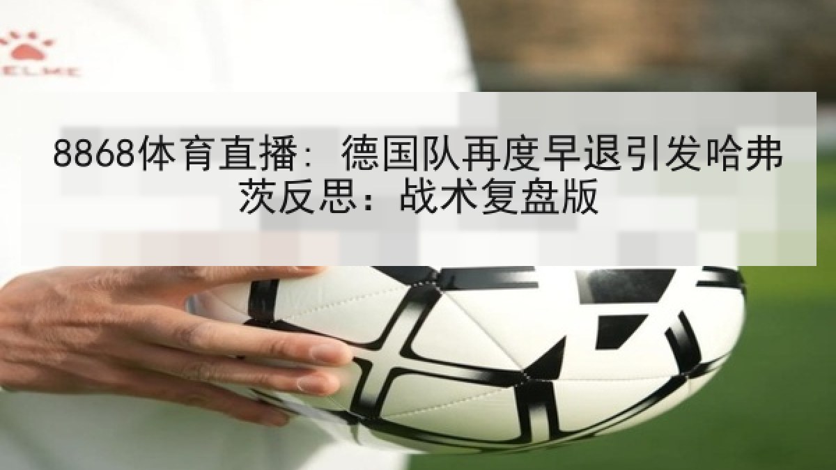 8868体育直播: 德国队再度早退引发哈弗茨反思:战术复盘版 8868体育直播: 德国队再度早退引发哈弗茨反思:战术复盘版
