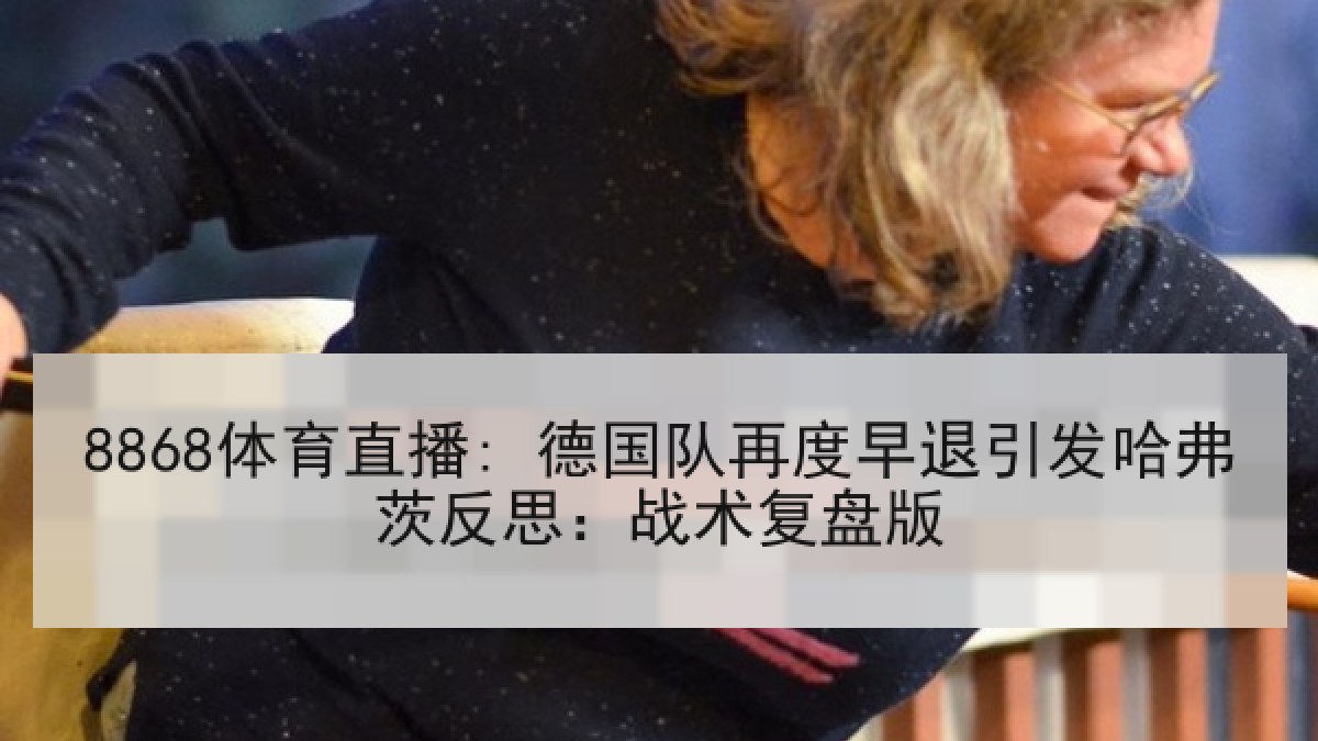 8868体育直播: 德国队再度早退引发哈弗茨反思:战术复盘版 8868体育直播: 德国队再度早退引发哈弗茨反思:战术复盘版
