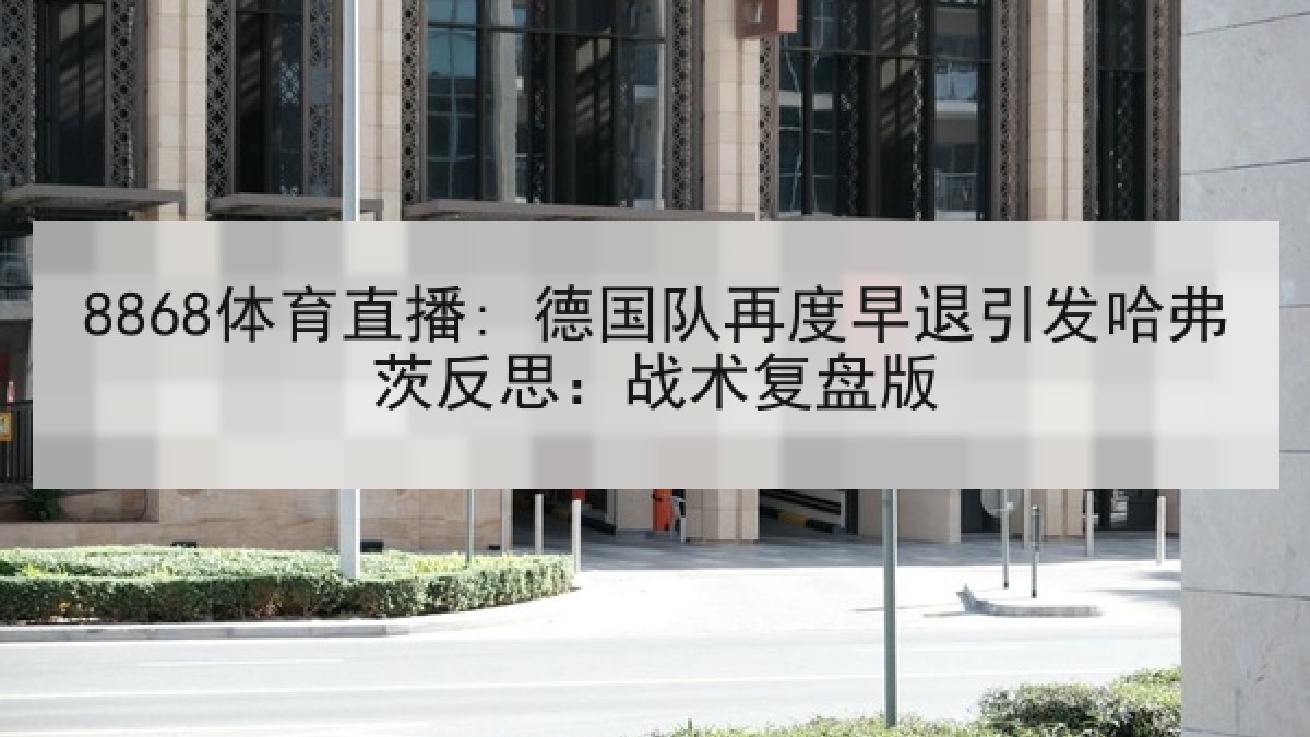 8868体育直播: 德国队再度早退引发哈弗茨反思:战术复盘版