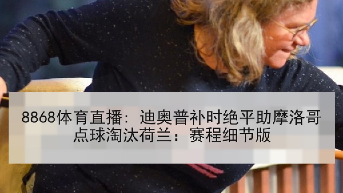 8868体育直播: 迪奥普补时绝平助摩洛哥点球淘汰荷兰:赛程细节版 8868体育直播: 迪奥普补时绝平助摩洛哥点球淘汰荷兰:赛程细节版