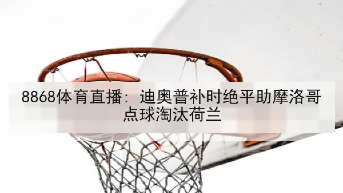 8868体育直播: 迪奥普补时绝平助摩洛哥点球淘汰荷兰