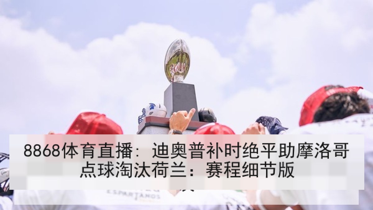 8868体育直播: 迪奥普补时绝平助摩洛哥点球淘汰荷兰：赛程细节版