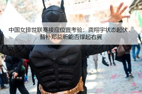 中国女排世联赛接应位置考验：龚翔宇状态起伏，替补郑益昕能否撑起右翼