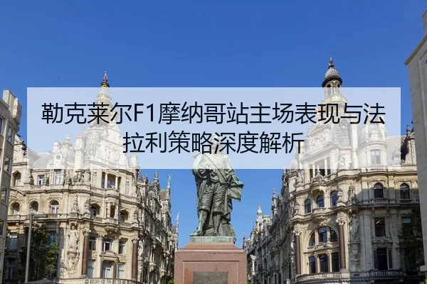 勒克莱尔F1摩纳哥站主场表现与法拉利策略深度解析