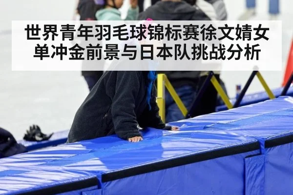 世界青年羽毛球锦标赛徐文婧女单冲金前景与日本队挑战分析